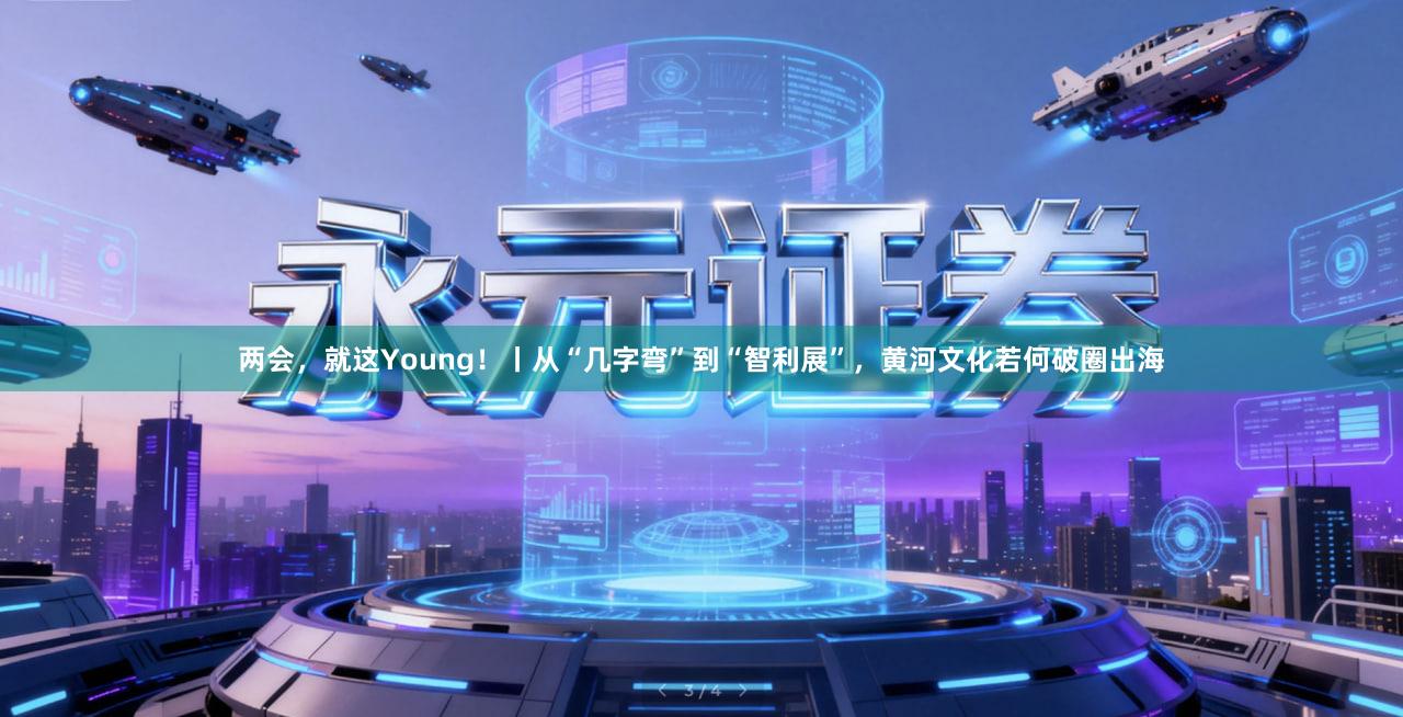 两会,就这Young!丨从“几字弯”到“智利展”,黄河文化若何破圈出海